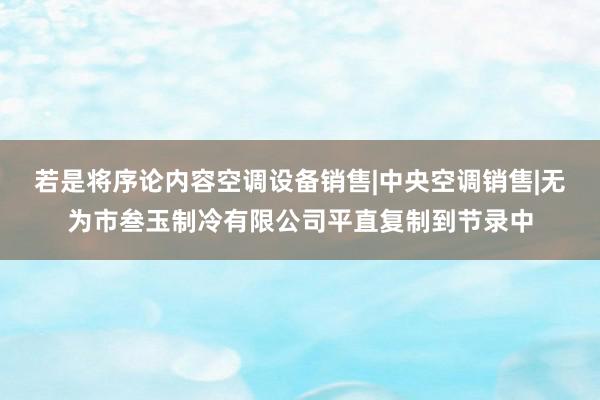 若是将序论内容空调设备销售|中央空调销售|无为市叁玉制冷有限公司平直复制到节录中