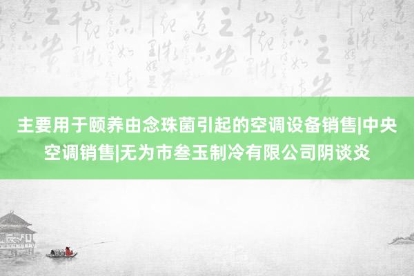 主要用于颐养由念珠菌引起的空调设备销售|中央空调销售|无为市叁玉制冷有限公司阴谈炎