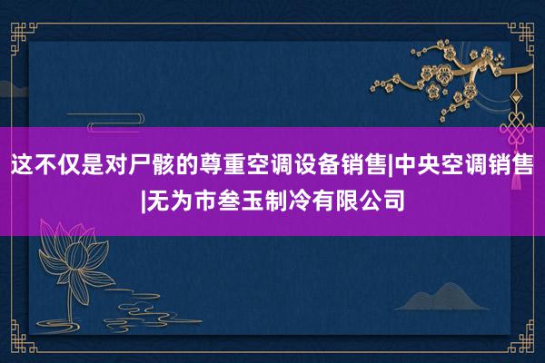 这不仅是对尸骸的尊重空调设备销售|中央空调销售|无为市叁玉制冷有限公司
